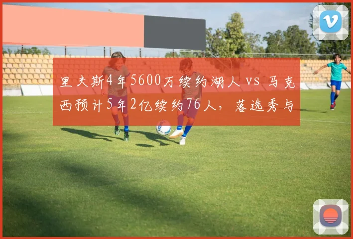 里夫斯4年5600万续约湖人 vs 马克西预计5年2亿续约76人，落选秀与首轮秀逆袭后薪资对比