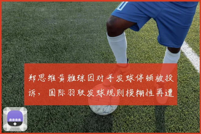 郑思维黄雅琼因对手发球停顿被投诉，国际羽联发球规则模糊性再遭热议