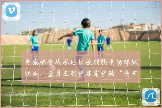 曼城福登战术地位被削弱中场球权锐减，蓝月王朝重建需重铸“德布劳内接棒人”