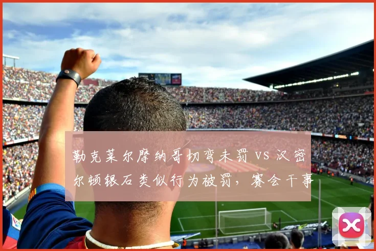勒克莱尔摩纳哥切弯未罚 vs 汉密尔顿银石类似行为被罚，赛会干事双标遭炮轰