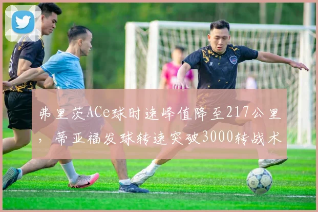 弗里茨ACe球时速峰值降至217公里，蒂亚福发球转速突破3000转战术侧重不同