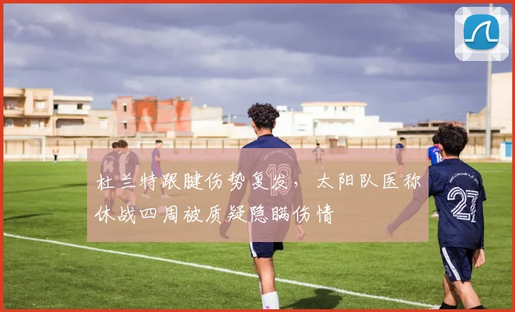 杜兰特跟腱伤势复发，太阳队医称休战四周被质疑隐瞒伤情