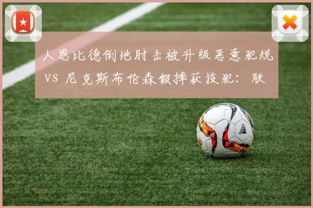 人恩比德倒地肘击被升级恶意犯规 vs 尼克斯布伦森假摔获技犯：联盟处罚尺度是否一致