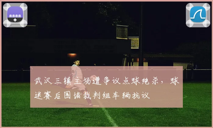 武汉三镇主场遭争议点球绝杀，球迷赛后围堵裁判组车辆抗议